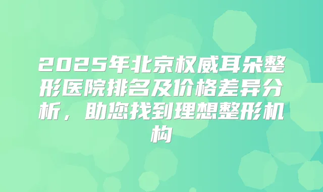 2025年北京耳朵整形医院排名及价格差异分析，助您找到理想整形机构