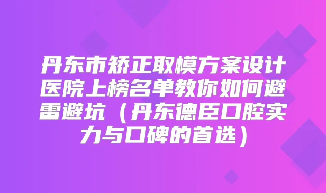 丹东市矫正取模方案设计医院上榜名单教你如何避雷避坑(丹东德臣口腔实力与口碑的首选)