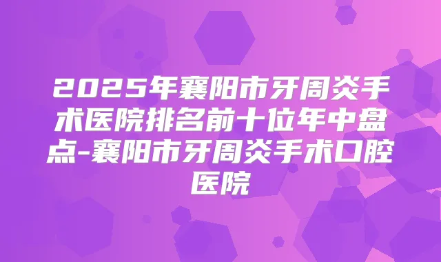 2025年襄阳市牙周炎手术医院排名前十位年中盘点-襄阳市牙周炎手术口腔医院