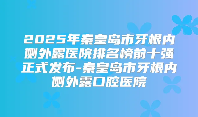 2025年秦皇岛市牙根内侧外露医院排名榜前十强正式发布-秦皇岛市牙根内侧外露口腔医院