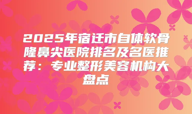 2025年宿迁市自体软骨隆鼻尖医院排名及名医推荐：专业整形美容机构大盘点
