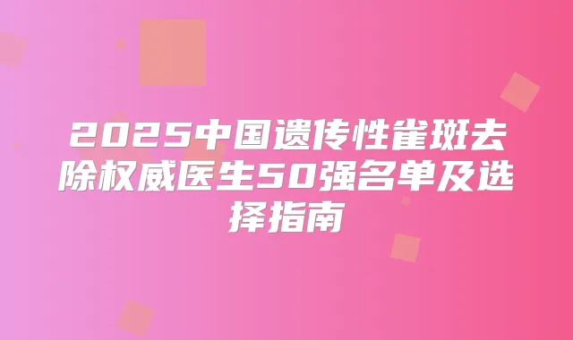 2025中国遗传性雀斑去除医生50强名单及选择指南
