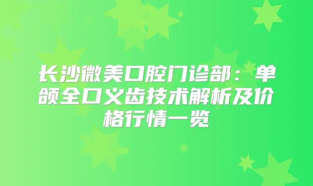 长沙微美口腔门诊部：单颌全口义齿技术解析及价格行情一览