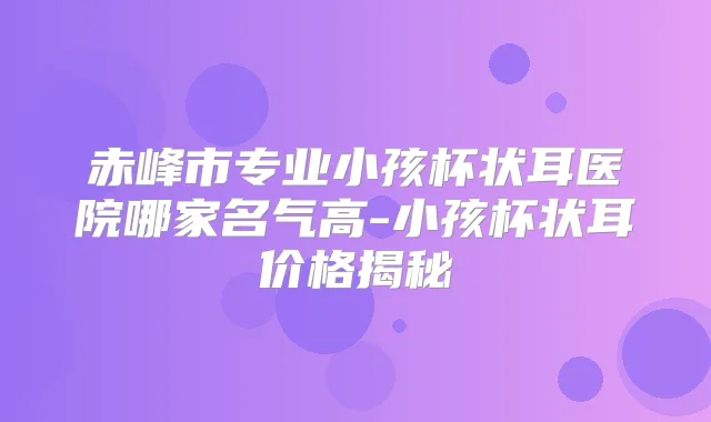 赤峰市专业小孩杯状耳医院哪家名气高-小孩杯状耳价格揭秘