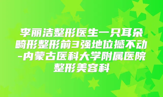 李丽洁整形医生一只耳朵畸形整形前3强地位撼不动-内蒙古医科大学附属医院整形美容科