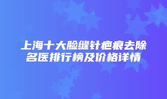上海十大脸缝针疤痕去除名医排行榜及价格详情