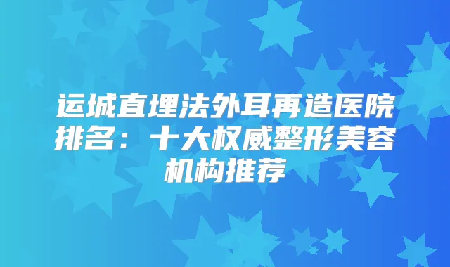 运城直埋法外耳再造医院排名：十大整形美容机构推荐