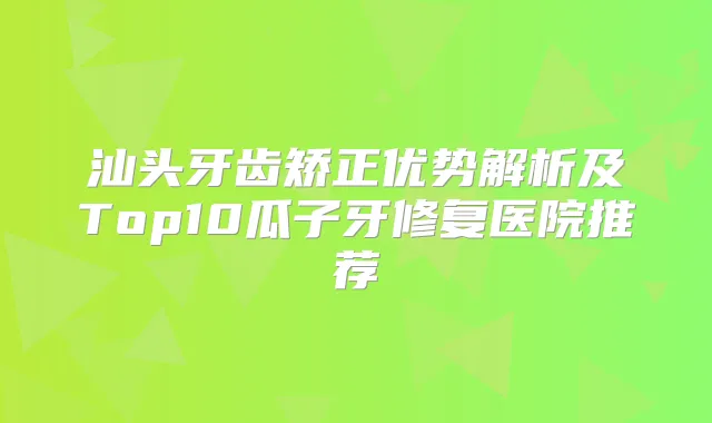 汕头牙齿矫正优势解析及Top10瓜子牙修复医院推荐