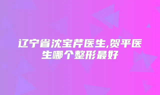 辽宁省沈宝芹医生,贺平医生哪个整形好