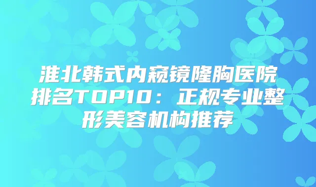 淮北韩式内窥镜隆胸医院排名TOP10：正规专业整形美容机构推荐