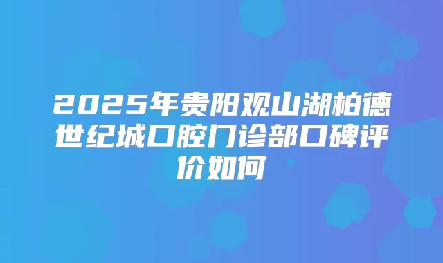 2025年贵阳观山湖柏德世纪城口腔门诊部口碑评价如何