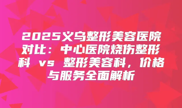2025义乌整形美容医院对比:中心医院烧伤整形科 vs 整形美容科,价格与服务全面解析