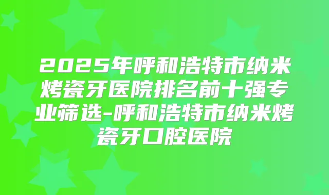 2025年呼和浩特市纳米烤瓷牙医院排名前十强专业筛选-呼和浩特市纳米烤瓷牙口腔医院