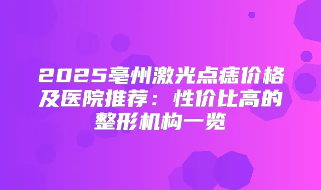 2025亳州激光点痣价格及医院推荐：性价比高的整形机构一览