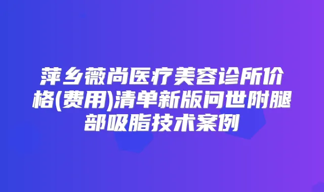 萍乡薇尚医疗美容诊所价格(费用)清单新版问世附腿部吸脂技术案例
