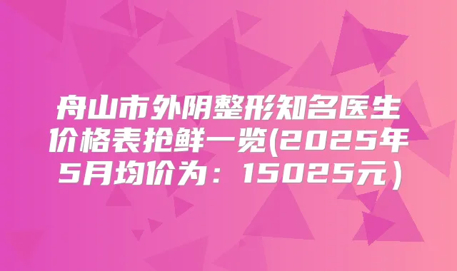 舟山市外阴整形知名医生价格表抢鲜一览(2025年5月均价为：15025元）