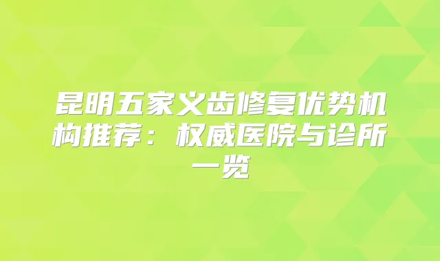 昆明五家义齿修复优势机构推荐：医院与诊所一览