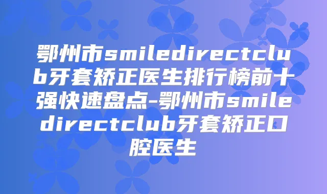鄂州市smiledirectclub牙套矫正医生排行榜前十强快速盘点-鄂州市smiledirectclub牙套矫正口腔医生