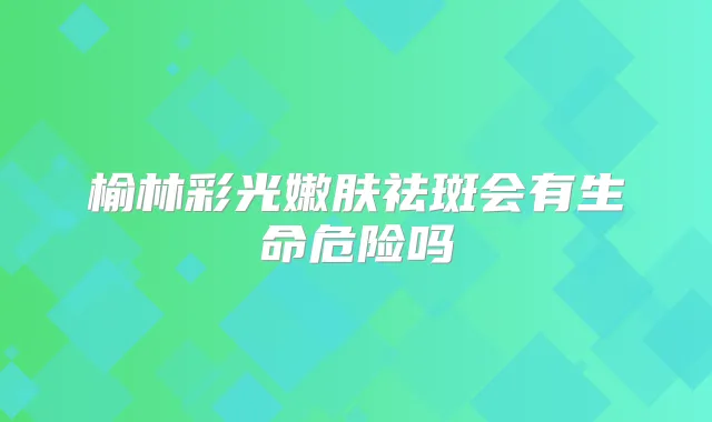 榆林彩光嫩肤祛斑会有生命危险吗