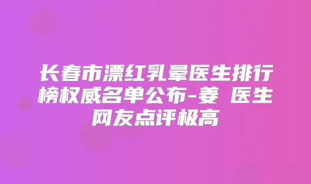 长春市漂红乳晕医生排行榜名单公布-姜甡医生网友点评极高
