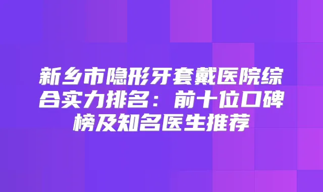 新乡市隐形牙套戴医院综合实力排名:前十位口碑榜及知名医生推荐