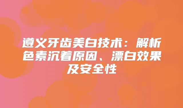 遵义牙齿美白技术：解析色素沉着原因、漂白效果及安全性