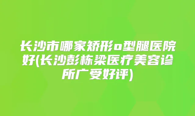 长沙市哪家矫形o型腿医院好(长沙彭栋梁医疗美容诊所广受好评)