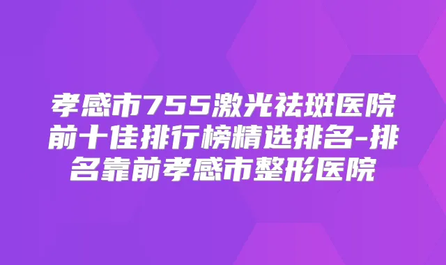 孝感市755激光祛斑医院前十佳排行榜精选排名-排名靠前孝感市整形医院