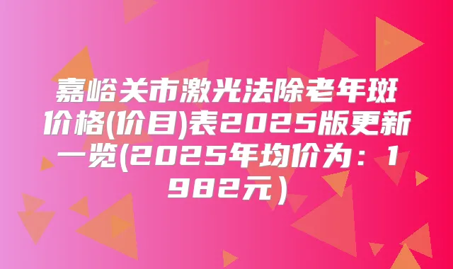 嘉峪关市激光法除老年斑价格(价目)表2025版更新一览(2025年均价为：1982元）