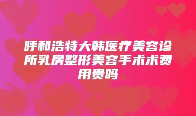 呼和浩特大韩医疗美容诊所乳房整形美容手术术费用贵吗