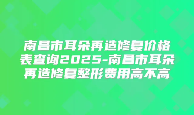南昌市耳朵再造修复价格表查询2025-南昌市耳朵再造修复整形费用高不高
