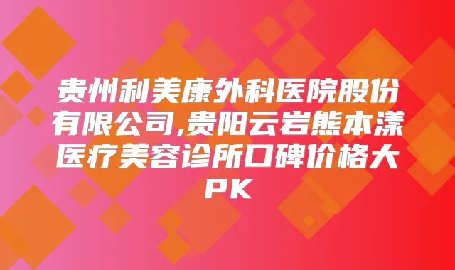 贵州利美康外科医院股份有限公司,贵阳云岩熊本漾医疗美容诊所口碑价格大PK