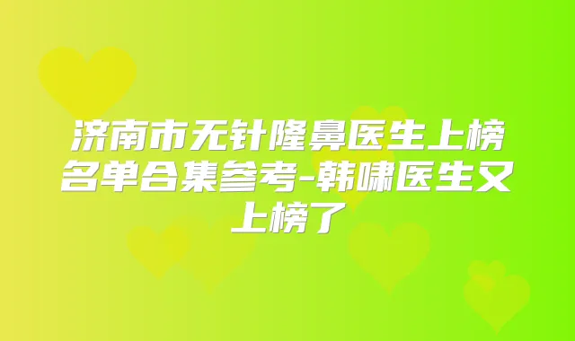 济南市无针隆鼻医生上榜名单合集参考-韩啸医生又上榜了