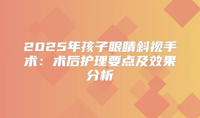 2025年孩子眼睛斜视手术：术后护理要点及效果分析