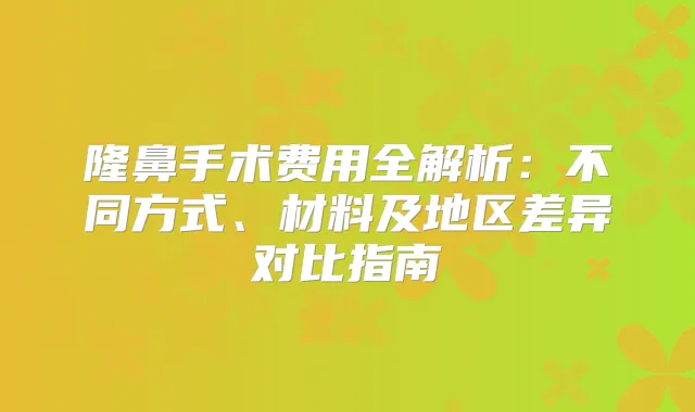 隆鼻手术费用全解析:不同方式、材料及地区差异对比指南