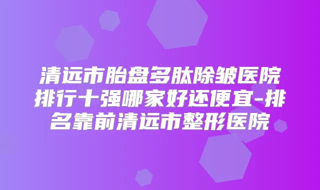清远市胎盘多肽除皱医院排行十强哪家好还便宜-排名靠前清远市整形医院
