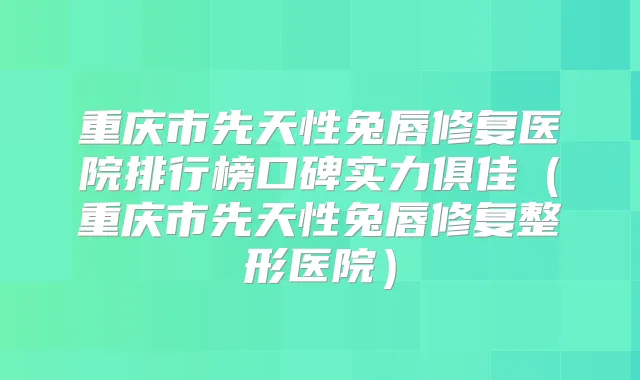 重庆市先天性兔唇修复医院排行榜口碑实力俱佳（重庆市先天性兔唇修复整形医院）