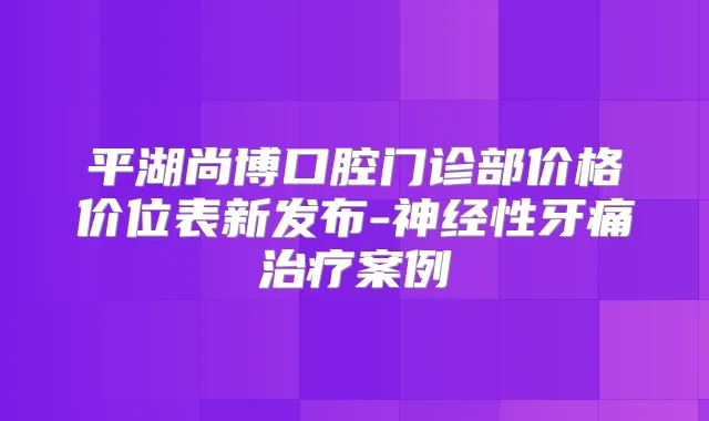 平湖尚博口腔门诊部价格价位表新发布-神经性牙痛案例