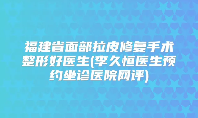 福建省面部拉皮修复手术整形好医生(李久恒医生预约坐诊医院网评)