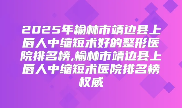2025年榆林市靖边县上唇人中缩短术好的整形医院排名榜,榆林市靖边县上唇人中缩短术医院排名榜
