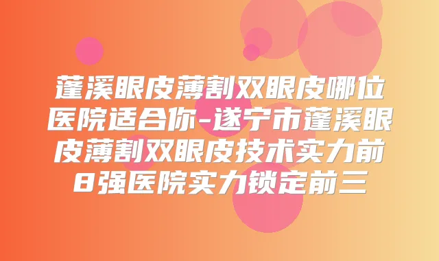 蓬溪眼皮薄割双眼皮哪位医院适合你-遂宁市蓬溪眼皮薄割双眼皮技术实力前8强医院实力锁定前三