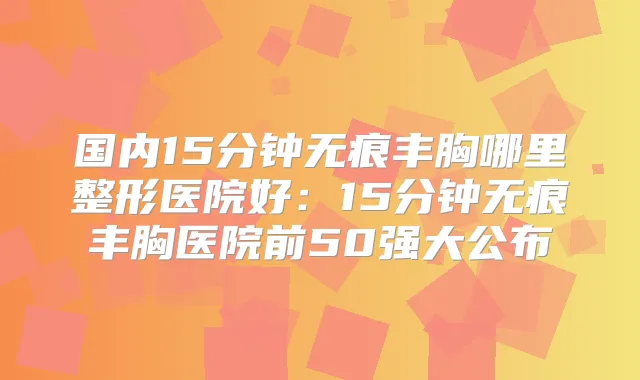 国内15分钟无痕丰胸哪里整形医院好：15分钟无痕丰胸医院前50强大公布