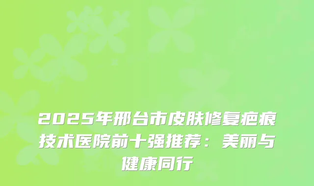 2025年邢台市皮肤修复疤痕技术医院前十强推荐：美丽与健康同行