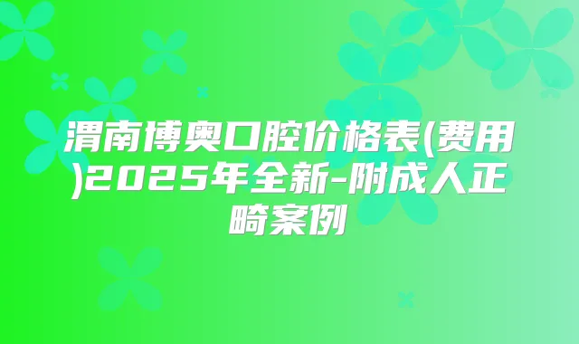 渭南博奥口腔价格表(费用)2025年全新-附成人正畸案例