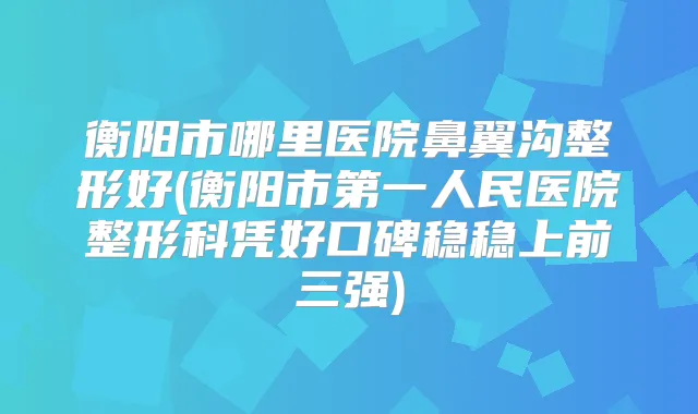 衡阳市哪里医院鼻翼沟整形好(衡阳市第一人民医院整形科凭好口碑稳稳上前三强)