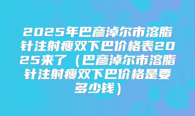 2025年巴彦淖尔市溶脂针注射瘦双下巴价格表2025来了（巴彦淖尔市溶脂针注射瘦双下巴价格是要多少钱）