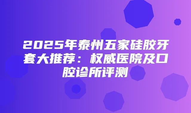 2025年泰州五家硅胶牙套大推荐:医院及口腔诊所评测