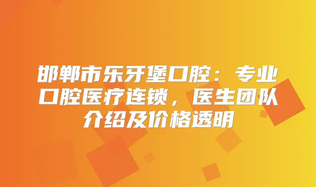 邯郸市乐牙堡口腔：专业口腔医疗连锁，医生团队介绍及价格透明