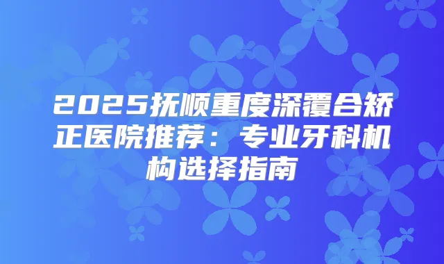 2025抚顺重度深覆合矫正医院推荐：专业牙科机构选择指南