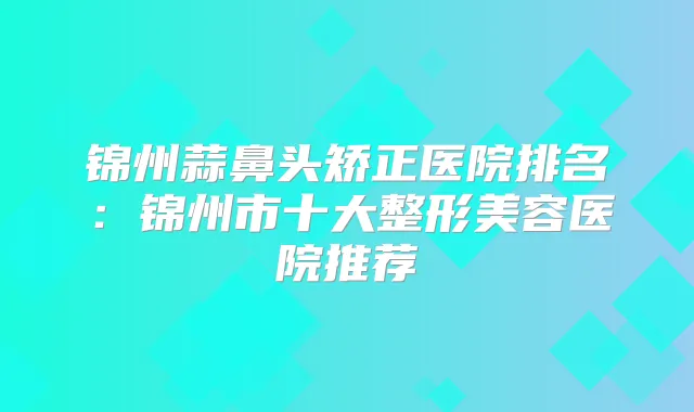 锦州蒜鼻头矫正医院排名：锦州市十大整形美容医院推荐